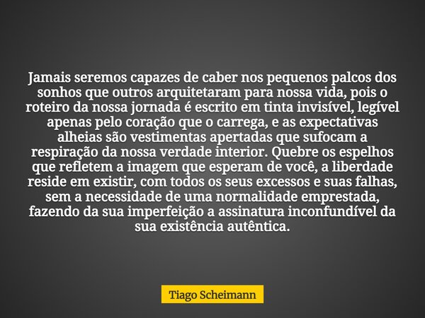 Jamais seremos capazes de caber nos pequenos palcos dos sonhos que outros arquitetaram para nossa vida, pois o roteiro da nossa jornada é escrito em tinta invis... Frase de Tiago Scheimann.