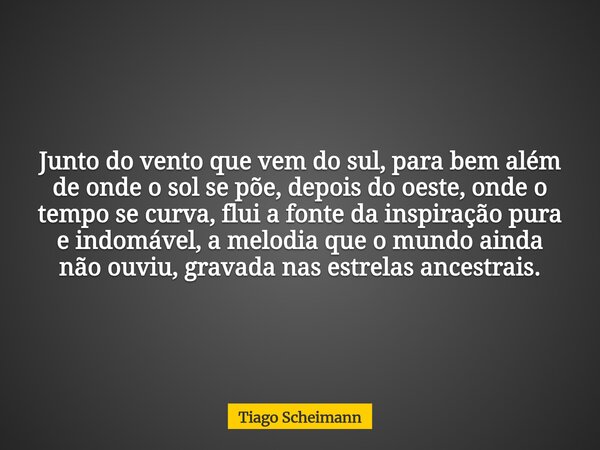 Junto do vento que vem do sul, para bem além de onde o sol se põe, depois do oeste, onde o tempo se curva, flui a fonte da inspiração pura e indomável, a melodi... Frase de Tiago Scheimann.