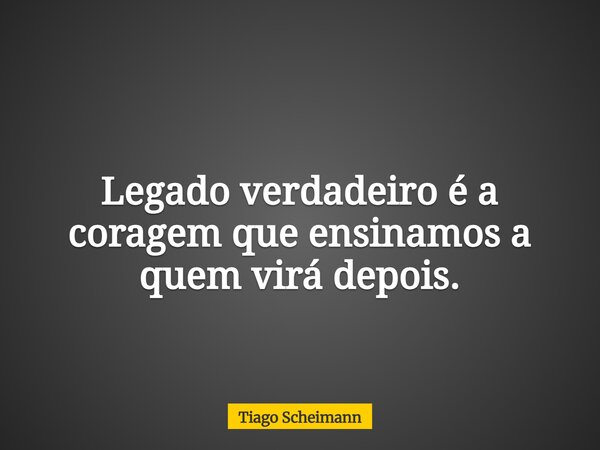 Legado verdadeiro é a coragem que ensinamos a quem virá depois.... Frase de Tiago Scheimann.