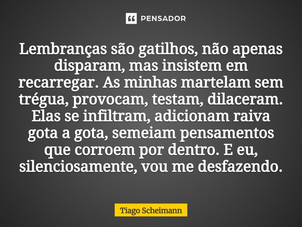 Lembranças são gatilhos, não apenas disparam, mas insistem em recarregar. As minhas martelam sem trégua, provocam, testam, dilaceram. Elas se infiltram, adicio... Frase de Tiago Scheimann.