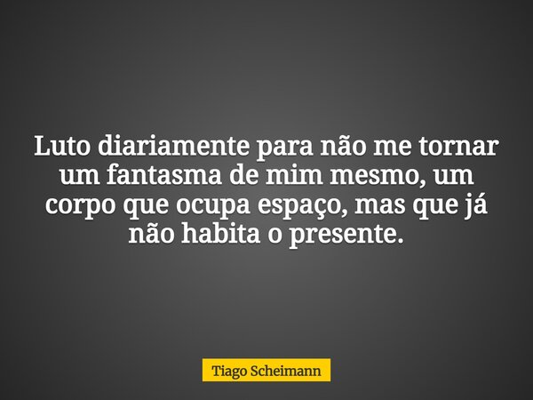 Luto diariamente para não me tornar um fantasma de mim mesmo, um corpo que ocupa espaço, mas que já não habita o presente.... Frase de Tiago Scheimann.