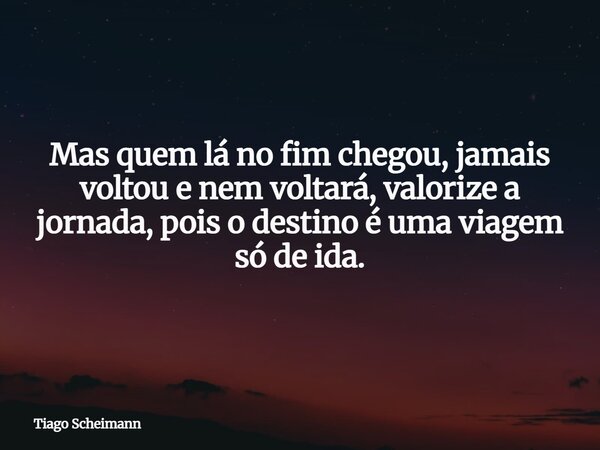 Mas quem lá no fim chegou, jamais voltou e nem voltará, valorize a jornada, pois o destino é uma viagem só de ida.... Frase de Tiago Scheimann.