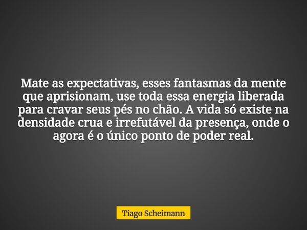 Mate as expectativas, esses fantasmas da mente que aprisionam, use toda essa energia liberada para cravar seus pés no chão. A vida só existe na densidade crua e... Frase de Tiago Scheimann.