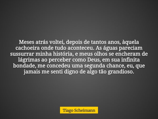 Meses atrás voltei, depois de tantos anos, àquela cachoeira onde tudo aconteceu. As águas pareciam sussurrar minha história, e meus olhos se encheram de lágrima... Frase de Tiago Scheimann.