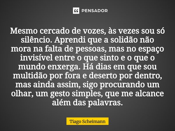Mesmo cercado de vozes, às vezes sou só silêncio. Aprendi que a solidão não mora na falta de pessoas, mas no espaço invisível entre o que sinto e o que o mundo... Frase de Tiago Scheimann.