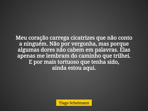 Meu coração carrega cicatrizes que não conto a ninguém. Não por vergonha, mas porque algumas dores não cabem em palavras. Elas apenas me lembram do caminho que ... Frase de Tiago Scheimann.