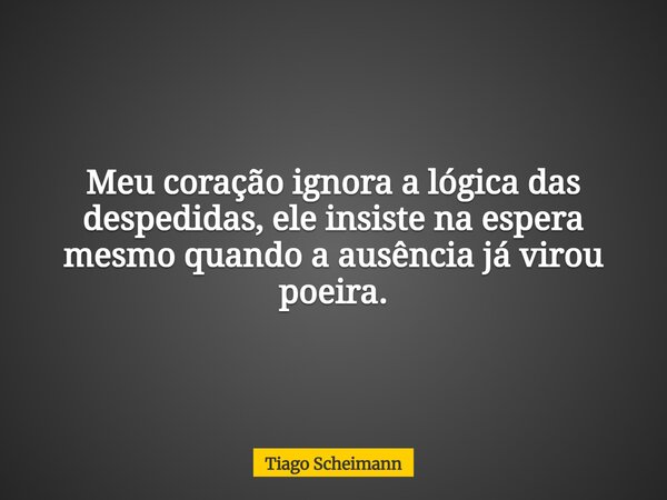 Meu coração ignora a lógica das despedidas, ele insiste na espera mesmo quando a ausência já virou poeira.... Frase de Tiago Scheimann.
