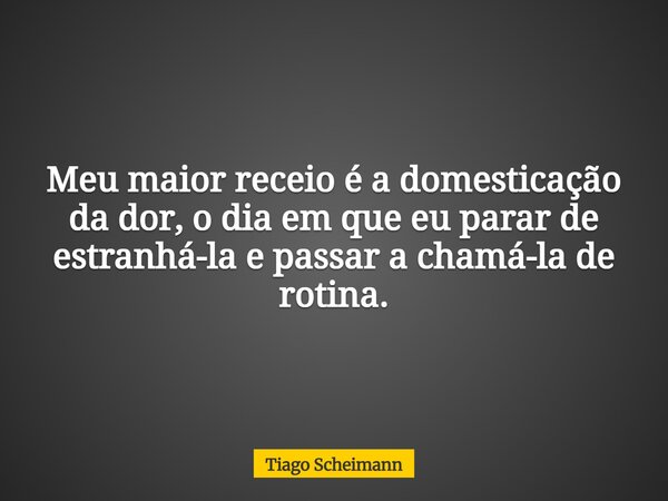 Meu maior receio é a domesticação da dor, o dia em que eu parar de estranhá-la e passar a chamá-la de rotina.... Frase de Tiago Scheimann.