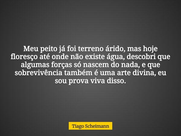 Meu peito já foi terreno árido, mas hoje floresço até onde não existe água, descobri que algumas forças só nascem do nada, e que sobrevivência também é uma arte... Frase de Tiago Scheimann.