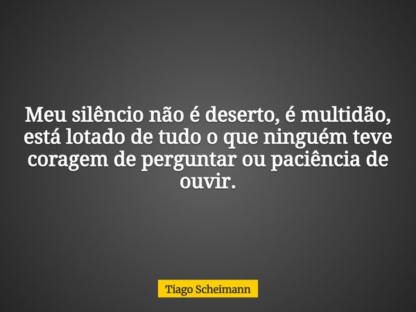 Meu silêncio não é deserto, é multidão, está lotado de tudo o que ninguém teve coragem de perguntar ou paciência de ouvir.... Frase de Tiago Scheimann.
