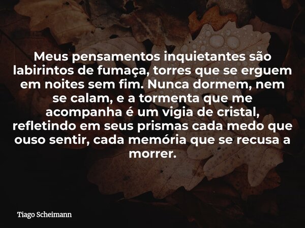 Meus pensamentos inquietantes são labirintos de fumaça, torres que se erguem em noites sem fim. Nunca dormem, nem se calam, e a tormenta que me acompanha é um v... Frase de Tiago Scheimann.