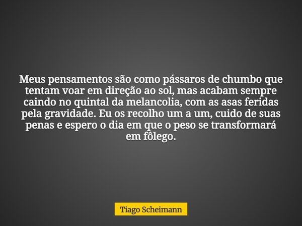 Meus pensamentos são como pássaros de chumbo que tentam voar em direção ao sol, mas acabam sempre caindo no quintal da melancolia, com as asas feridas pela grav... Frase de Tiago Scheimann.
