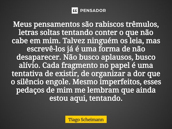 Meus pensamentos são rabiscos trêmulos, letras soltas tentando conter o que não cabe em mim. Talvez ninguém os leia, mas escrevê-los já é uma forma de não desap... Frase de Tiago Scheimann.