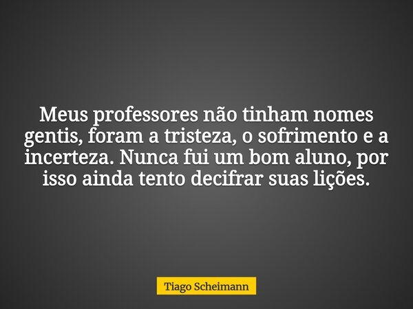 Meus professores não tinham nomes gentis, foram a tristeza, o sofrimento e a incerteza. Nunca fui um bom aluno, por isso ainda tento decifrar suas lições.... Frase de Tiago Scheimann.