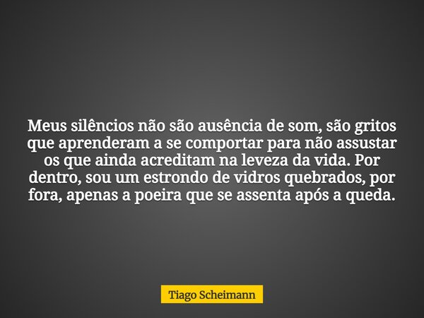 Meus silêncios não são ausência de som, são gritos que aprenderam a se comportar para não assustar os que ainda acreditam na leveza da vida. Por dentro, sou um ... Frase de Tiago Scheimann.