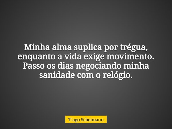 Minha alma suplica por trégua, enquanto a vida exige movimento. Passo os dias negociando minha sanidade com o relógio.... Frase de Tiago Scheimann.
