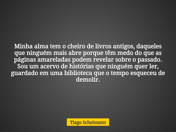 Minha alma tem o cheiro de livros antigos, daqueles que ninguém mais abre porque têm medo do que as páginas amareladas podem revelar sobre o passado. Sou um ace... Frase de Tiago Scheimann.