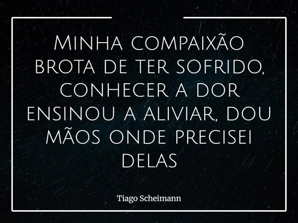 Minha compaixão brota de ter sofrido, conhecer a dor ensinou a aliviar, dou mãos onde precisei delas... Frase de Tiago Scheimann.