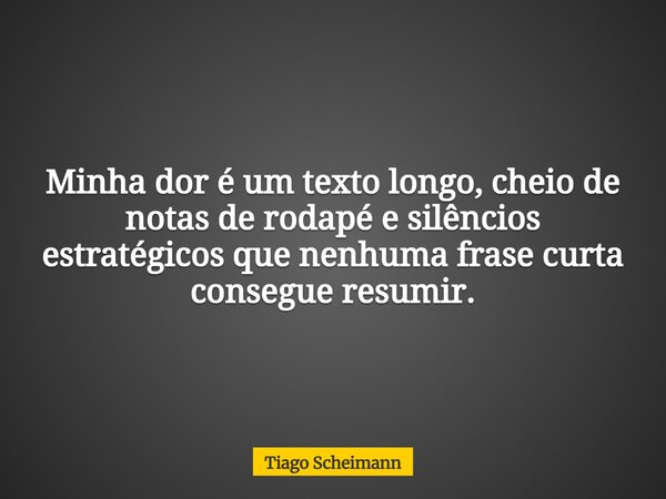 Minha dor é um texto longo, cheio de notas de rodapé e silêncios estratégicos que nenhuma frase curta consegue resumir.... Frase de Tiago Scheimann.