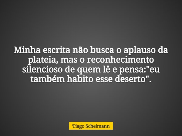 Minha escrita não busca o aplauso da plateia, mas o reconhecimento silencioso de quem lê e pensa: "eu também habito esse deserto".... Frase de Tiago Scheimann.