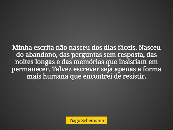 Minha escrita não nasceu dos dias fáceis. Nasceu do abandono, das perguntas sem resposta, das noites longas e das memórias que insistiam em permanecer. Talvez e... Frase de Tiago Scheimann.