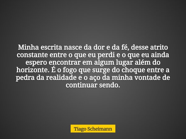 Minha escrita nasce da dor e da fé, desse atrito constante entre o que eu perdi e o que eu ainda espero encontrar em algum lugar além do horizonte. É o fogo que... Frase de Tiago Scheimann.