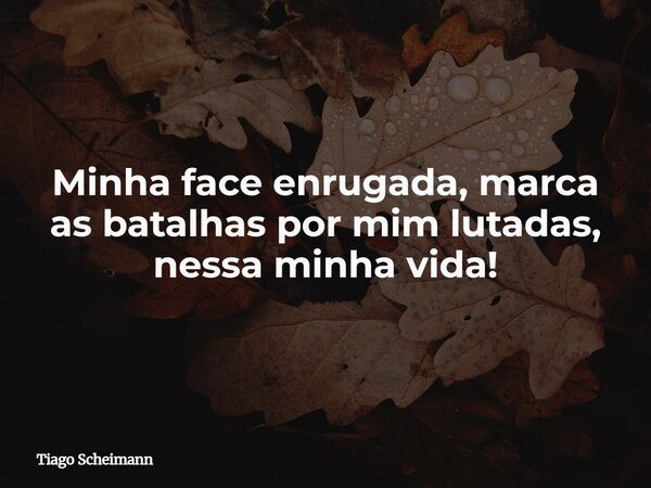 Minha face enrugada, marca as batalhas por mim lutadas, nessa minha vida!... Frase de Tiago Scheimann.