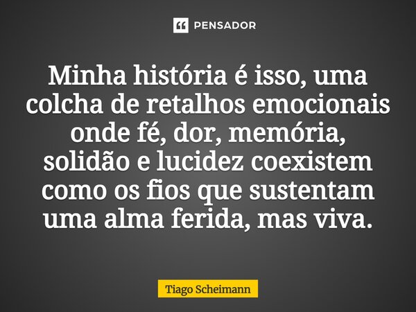 ⁠Minha história é isso, uma colcha de retalhos emocionais onde fé, dor, memória, solidão e lucidez coexistem como os fios que sustentam uma alma ferida, mas viv... Frase de Tiago Scheimann.