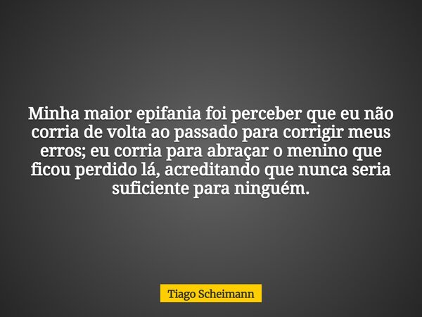 Minha maior epifania foi perceber que eu não corria de volta ao passado para corrigir meus erros; eu corria para abraçar o menino que ficou perdido lá, acredita... Frase de Tiago Scheimann.