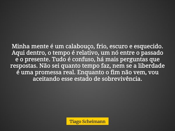​Minha mente é um calabouço, frio, escuro e esquecido. Aqui dentro, o tempo é relativo, um nó entre o passado e o presente. Tudo é confuso, há mais perguntas qu... Frase de Tiago Scheimann.