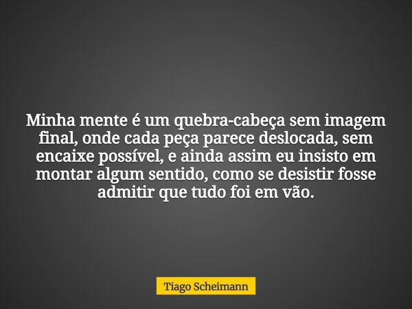 Minha mente é um quebra-cabeça sem imagem final, onde cada peça parece deslocada, sem encaixe possível, e ainda assim eu insisto em montar algum sentido, como s... Frase de Tiago Scheimann.