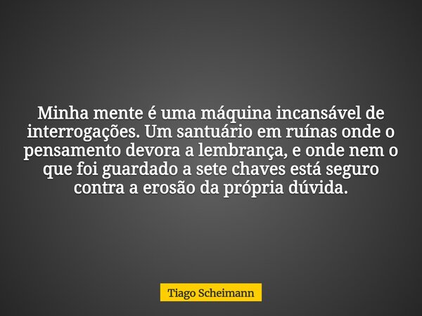 ​Minha mente é uma máquina incansável de interrogações. Um santuário em ruínas onde o pensamento devora a lembrança, e onde nem o que foi guardado a sete chaves... Frase de Tiago Scheimann.
