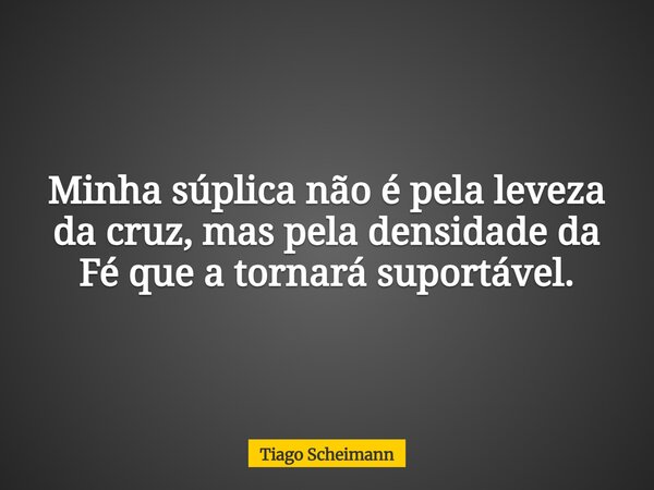 Minha súplica não é pela leveza da cruz, mas pela densidade da Fé que a tornará suportável.... Frase de Tiago Scheimann.