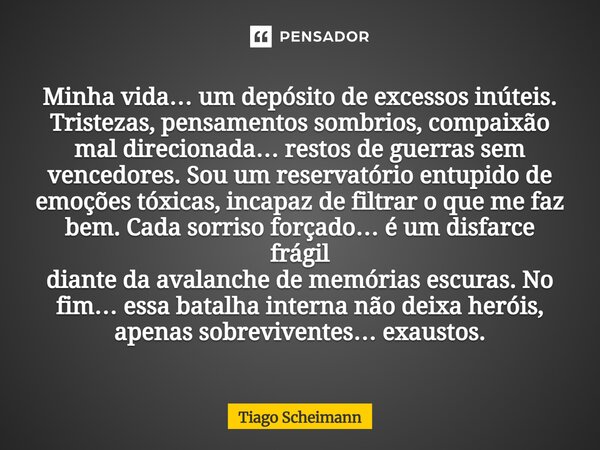 Minha vida… um depósito de excessos inúteis. Tristezas, pensamentos sombrios, compaixão mal direcionada… restos de guerras sem vencedores. Sou um reservatório e... Frase de Tiago Scheimann.
