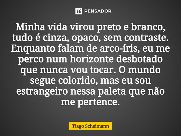 Minha vida virou preto e branco, tudo é cinza, opaco, sem contraste. Enquanto falam de arco-íris, eu me perco num horizonte desbotado que nunca vou tocar. O mun... Frase de Tiago Scheimann.