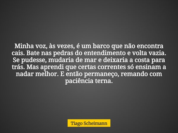 Minha voz, às vezes, é um barco que não encontra cais. Bate nas pedras do entendimento e volta vazia. Se pudesse, mudaria de mar e deixaria a costa para trás. M... Frase de Tiago Scheimann.