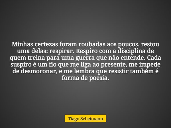 Minhas certezas foram roubadas aos poucos, restou uma delas: respirar. Respiro com a disciplina de quem treina para uma guerra que não entende. Cada suspiro é u... Frase de Tiago Scheimann.