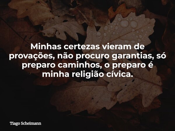 Minhas certezas vieram de provações, não procuro garantias, só preparo caminhos, o preparo é minha religião cívica.... Frase de Tiago Scheimann.