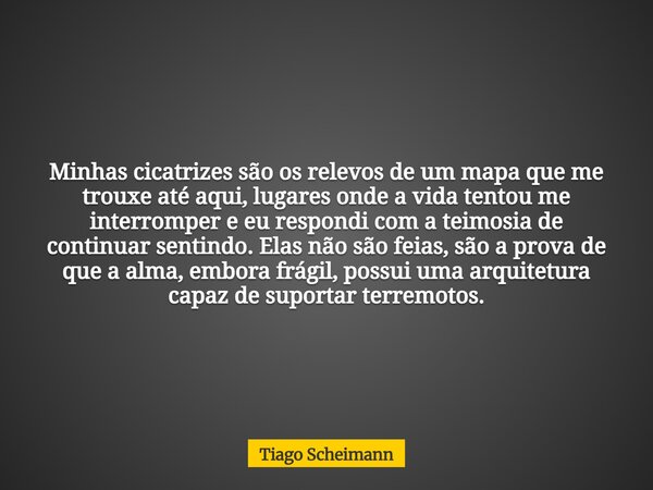 Minhas cicatrizes são os relevos de um mapa que me trouxe até aqui, lugares onde a vida tentou me interromper e eu respondi com a teimosia de continuar sentindo... Frase de Tiago Scheimann.