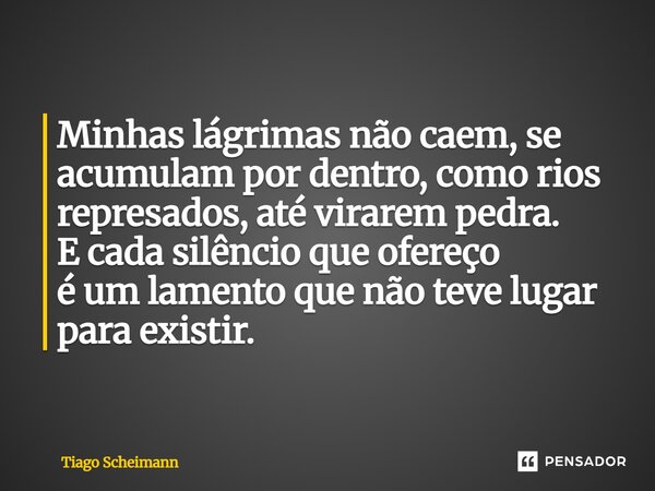 ⁠Minhas lágrimas não caem, se acumulam por dentro, como rios represados, até virarem pedra. E cada silêncio que ofereço é um lamento que não teve lugar para exi... Frase de Tiago Scheimann.