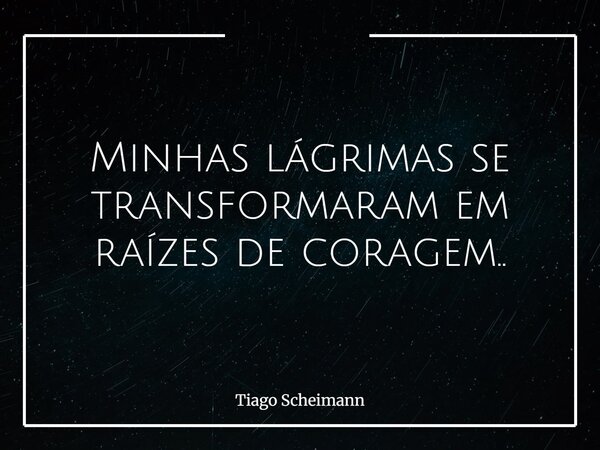 Minhas lágrimas se transformaram em raízes de coragem..... Frase de Tiago Scheimann.