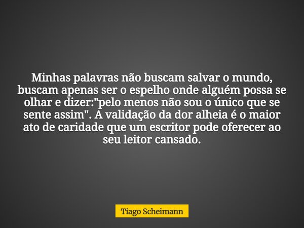 Minhas palavras não buscam salvar o mundo, buscam apenas ser o espelho onde alguém possa se olhar e dizer: "pelo menos não sou o único que se sente assim&q... Frase de Tiago Scheimann.