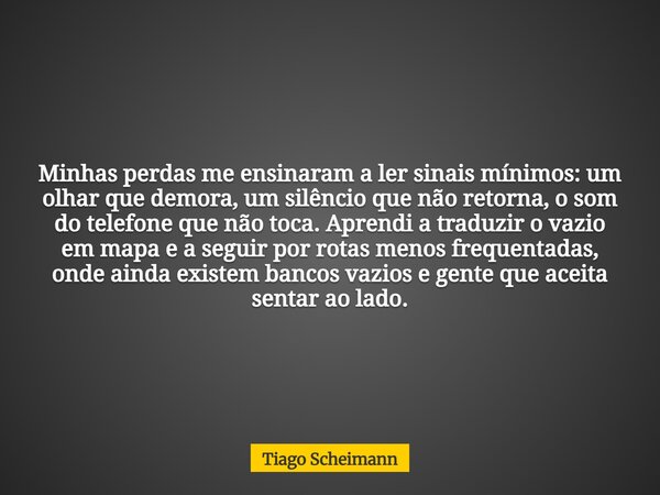 Minhas perdas me ensinaram a ler sinais mínimos: um olhar que demora, um silêncio que não retorna, o som do telefone que não toca. Aprendi a traduzir o vazio em... Frase de Tiago Scheimann.