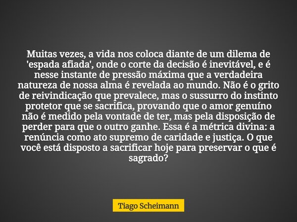 Muitas vezes, a vida nos coloca diante de um dilema de 'espada afiada', onde o corte da decisão é inevitável, e é nesse instante de pressão máxima que a verdade... Frase de Tiago Scheimann.