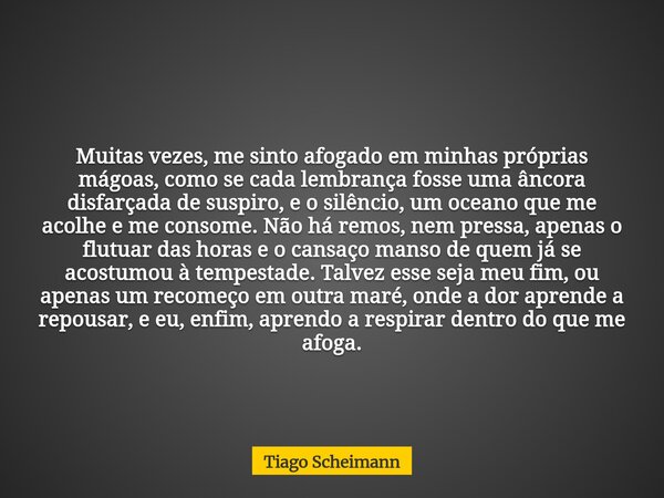 Muitas vezes, me sinto afogado em minhas próprias mágoas, como se cada lembrança fosse uma âncora disfarçada de suspiro, e o silêncio, um oceano que me acolhe e... Frase de Tiago Scheimann.
