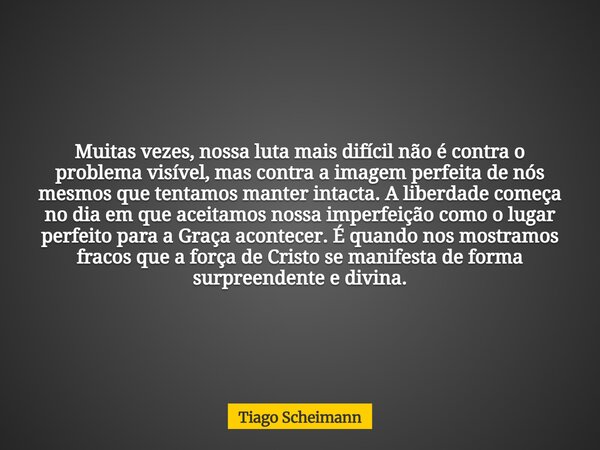 Muitas vezes, nossa luta mais difícil não é contra o problema visível, mas contra a imagem perfeita de nós mesmos que tentamos manter intacta. A liberdade começ... Frase de Tiago Scheimann.