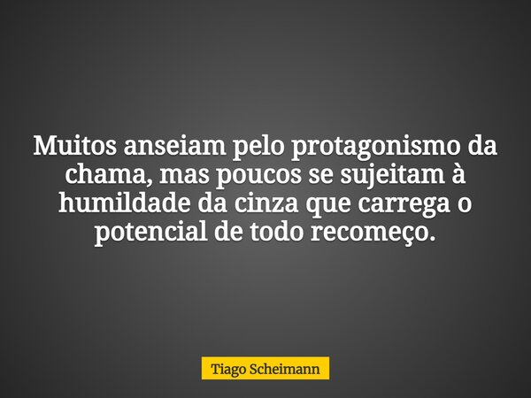 Muitos anseiam pelo protagonismo da chama, mas poucos se sujeitam à humildade da cinza que carrega o potencial de todo recomeço.... Frase de Tiago Scheimann.