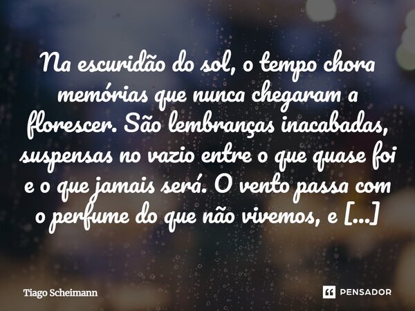 ⁠Na escuridão do sol, o tempo chora memórias que nunca chegaram a florescer. São lembranças inacabadas, suspensas no vazio entre o que quase foi e o que jamais ... Frase de Tiago Scheimann.