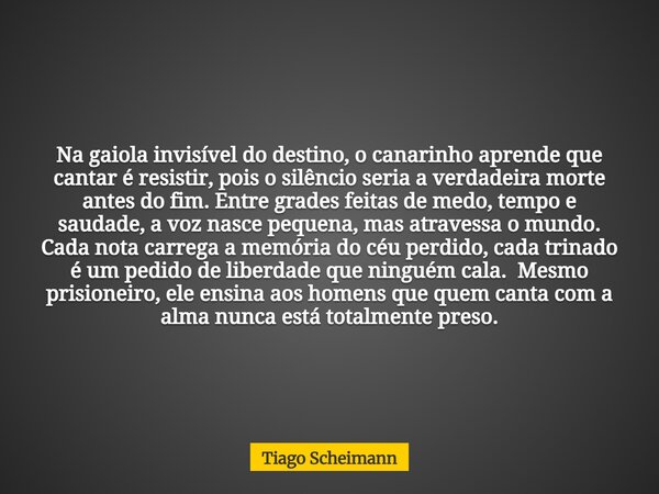 Na gaiola invisível do destino, o canarinho aprende que cantar é resistir, pois o silêncio seria a verdadeira morte antes do fim. Entre grades feitas de medo, t... Frase de Tiago Scheimann.
