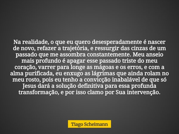 Na realidade, o que eu quero desesperadamente é nascer de novo, refazer a trajetória, e ressurgir das cinzas de um passado que me assombra constantemente. Meu a... Frase de Tiago Scheimann.
